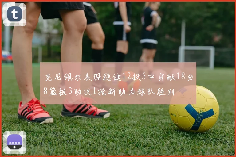 克尼佩尔表现稳健12投5中贡献18分8篮板3助攻1抢断助力球队胜利