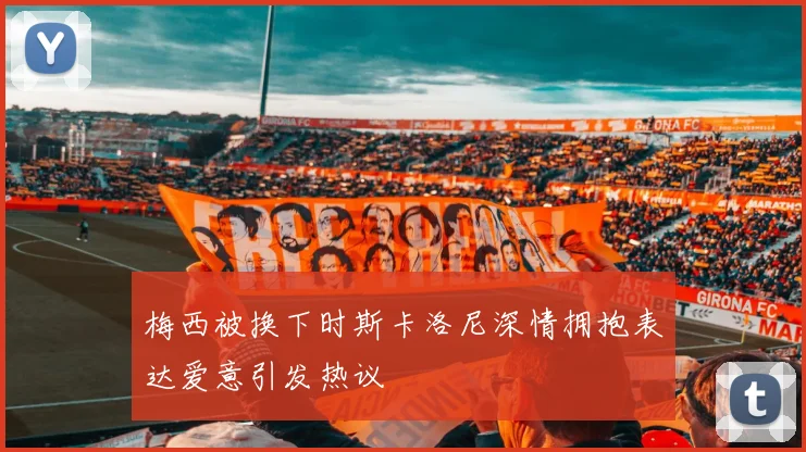 梅西被换下时斯卡洛尼深情拥抱表达爱意引发热议