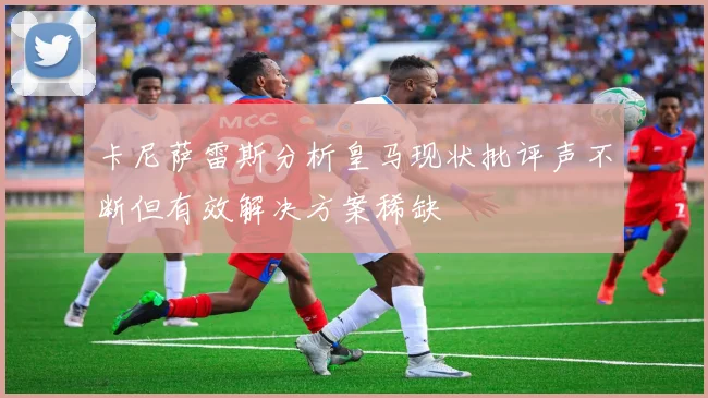卡尼萨雷斯分析皇马现状批评声不断但有效解决方案稀缺