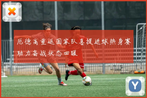 厄德高重返国家队喜提进球热身赛助力备战状态回暖