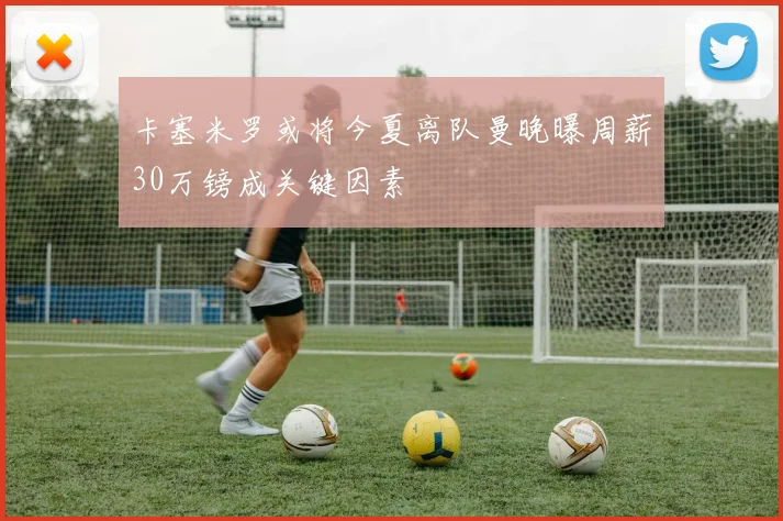 卡塞米罗或将今夏离队曼晚曝周薪30万镑成关键因素