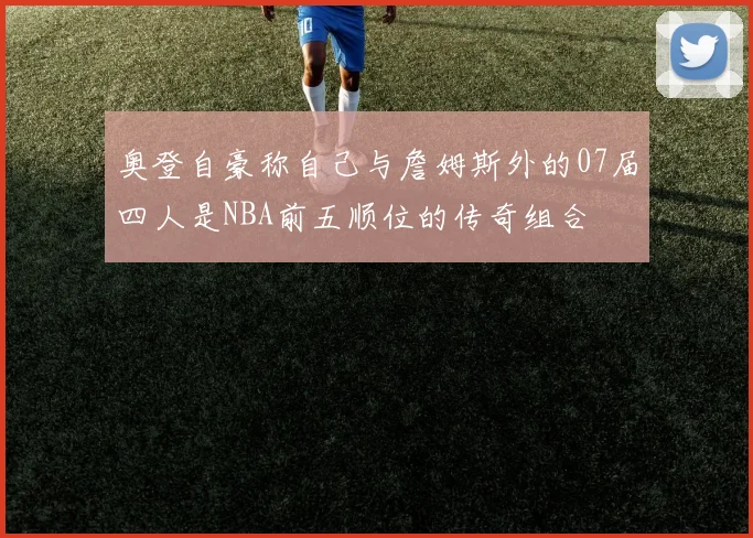 奥登自豪称自己与詹姆斯外的07届四人是NBA前五顺位的传奇组合