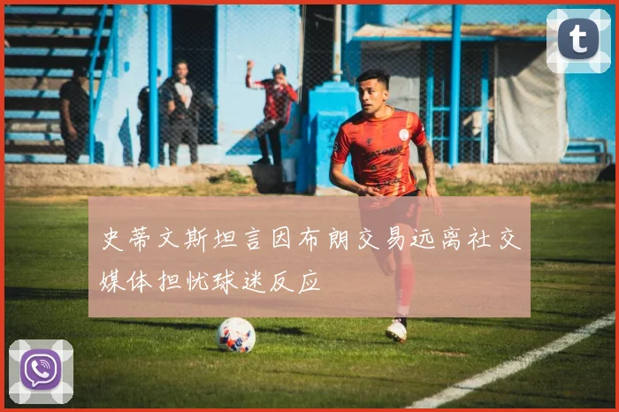 史蒂文斯坦言因布朗交易远离社交媒体担忧球迷反应