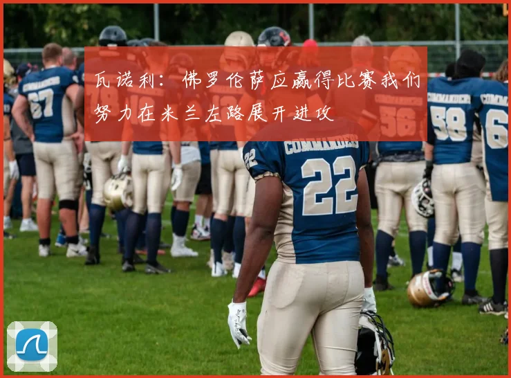 瓦诺利：佛罗伦萨应赢得比赛我们努力在米兰左路展开进攻